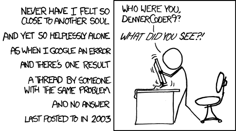 This is an XKCD Comic titled "Wisdom of the Ancients" which has the alt-text:
"All long help threads should have a sticky globally-editable post at the top saying 'DEAR PEOPLE FROM THE FUTURE: Here's what we've figured out so far ...'"

It depicts a stick figure shaking his screen, and a series of lines of text which say:
"Never have I felt so close to another soul and yet so helplessly alone as when I Google an erorr and there's one result a thread by someone with the same problem and no answer last posted to in 2003"

Above the stick figure is the text "Who were you DenverCoder9? What did you see?!"